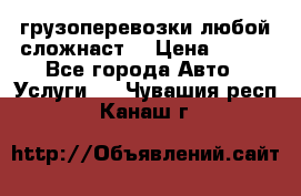 грузоперевозки любой сложнаст  › Цена ­ 100 - Все города Авто » Услуги   . Чувашия респ.,Канаш г.